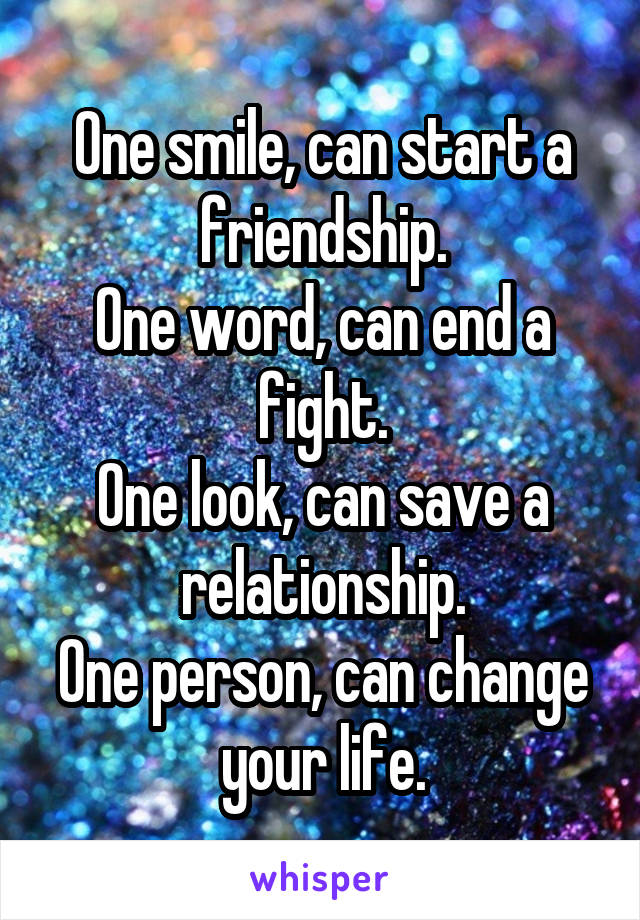 One smile, can start a friendship.
One word, can end a fight.
One look, can save a relationship.
One person, can change your life.