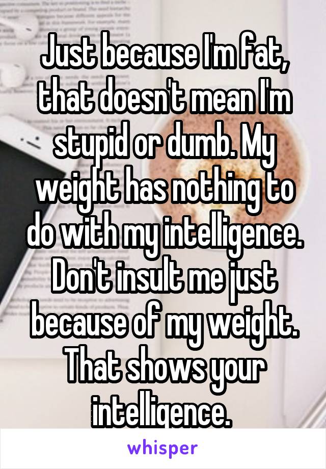 Just because I'm fat, that doesn't mean I'm stupid or dumb. My weight has nothing to do with my intelligence. Don't insult me just because of my weight. That shows your intelligence. 