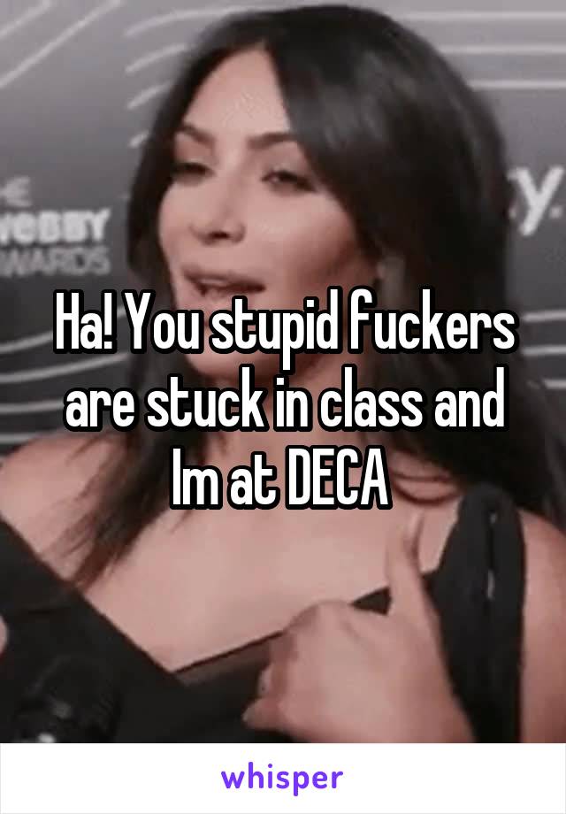 Ha! You stupid fuckers are stuck in class and Im at DECA 