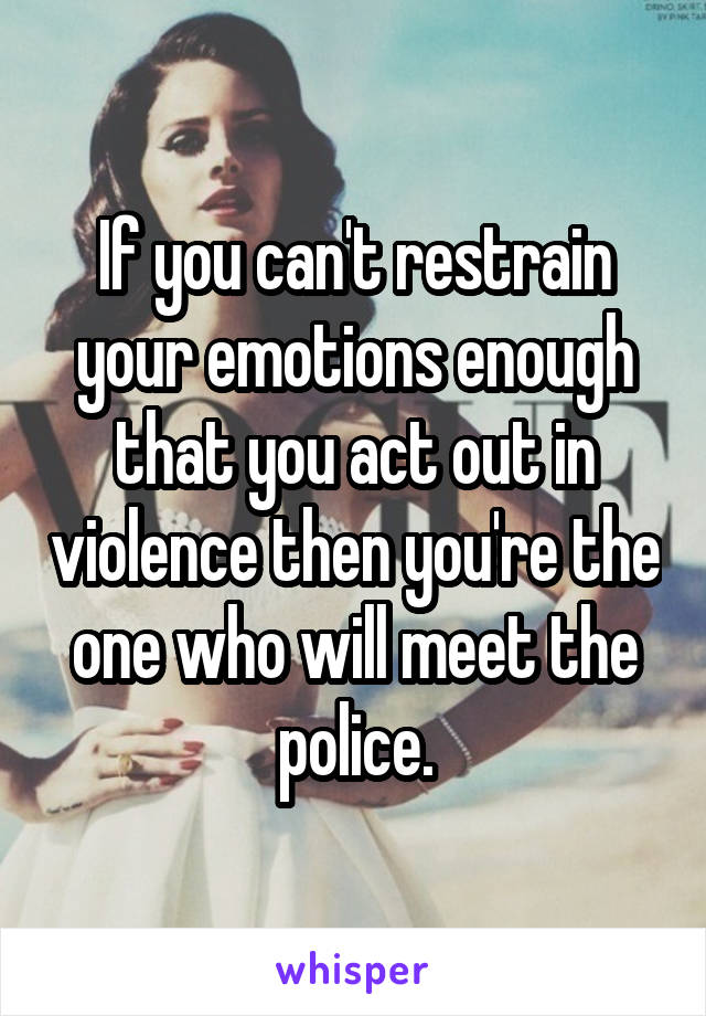 If you can't restrain your emotions enough that you act out in violence then you're the one who will meet the police.