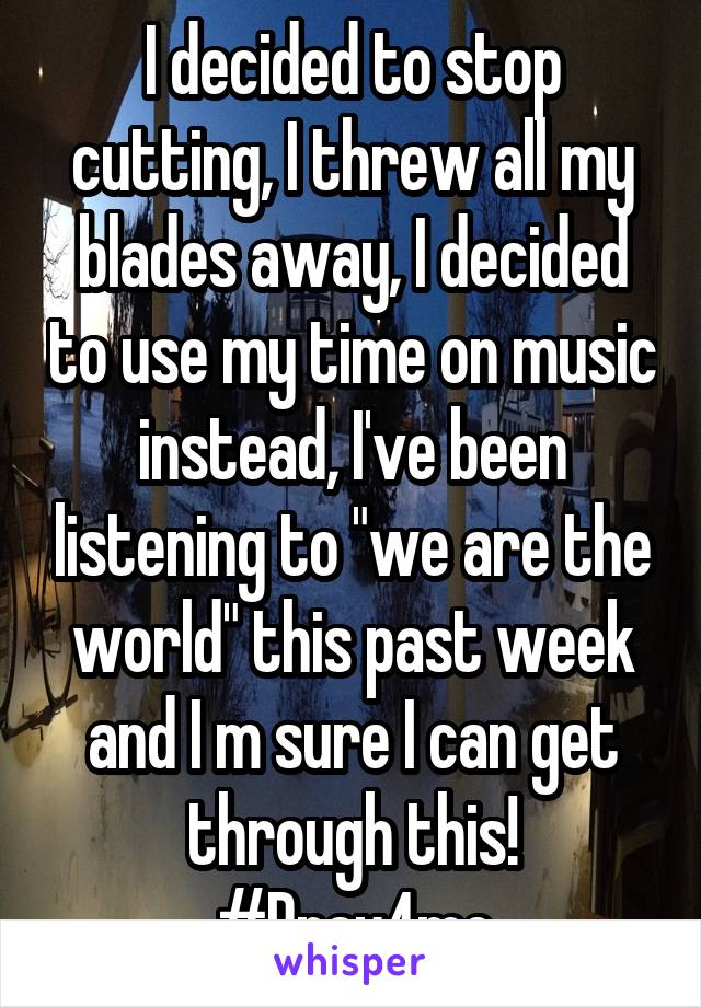 I decided to stop cutting, I threw all my blades away, I decided to use my time on music instead, I've been listening to "we are the world" this past week and I m sure I can get through this! #Pray4me