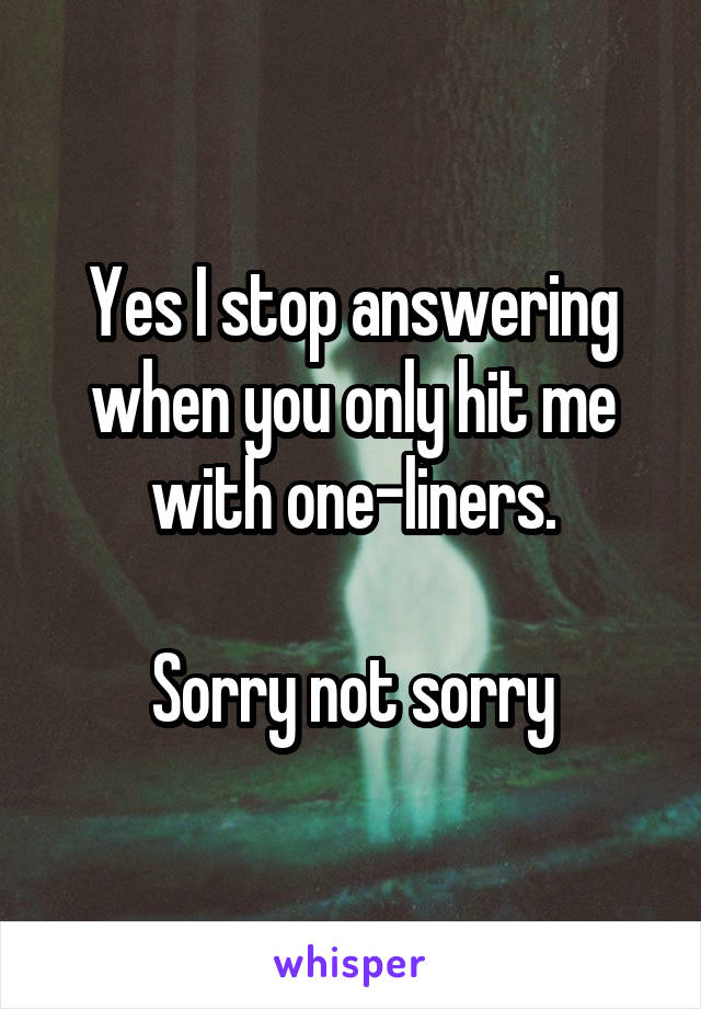 Yes I stop answering when you only hit me with one-liners.

Sorry not sorry