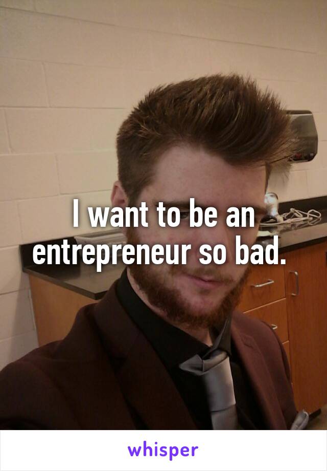 I want to be an entrepreneur so bad. 