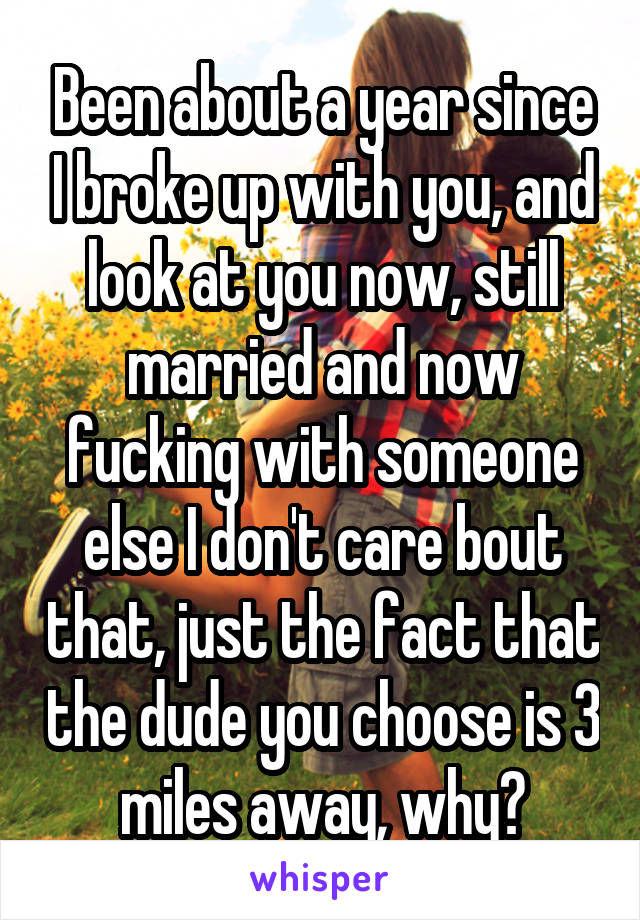 Been about a year since I broke up with you, and look at you now, still married and now fucking with someone else I don't care bout that, just the fact that the dude you choose is 3 miles away, why?