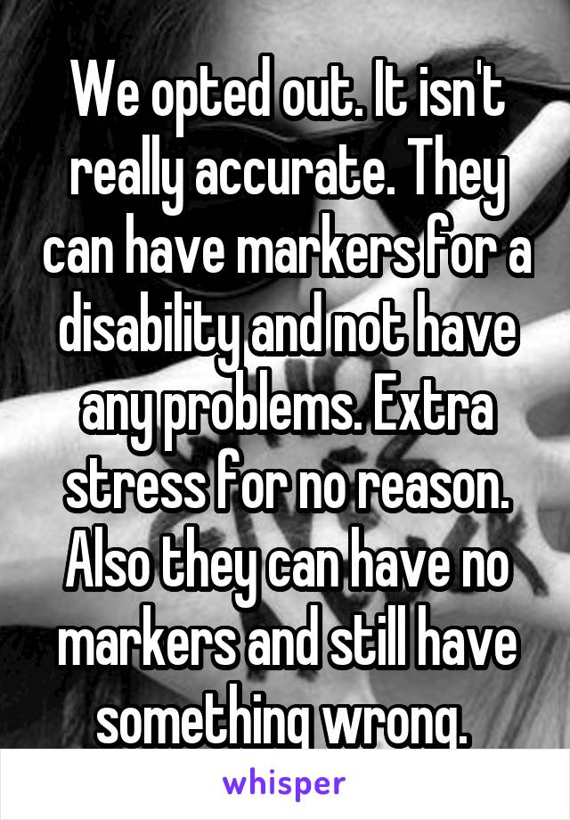 We opted out. It isn't really accurate. They can have markers for a disability and not have any problems. Extra stress for no reason. Also they can have no markers and still have something wrong. 