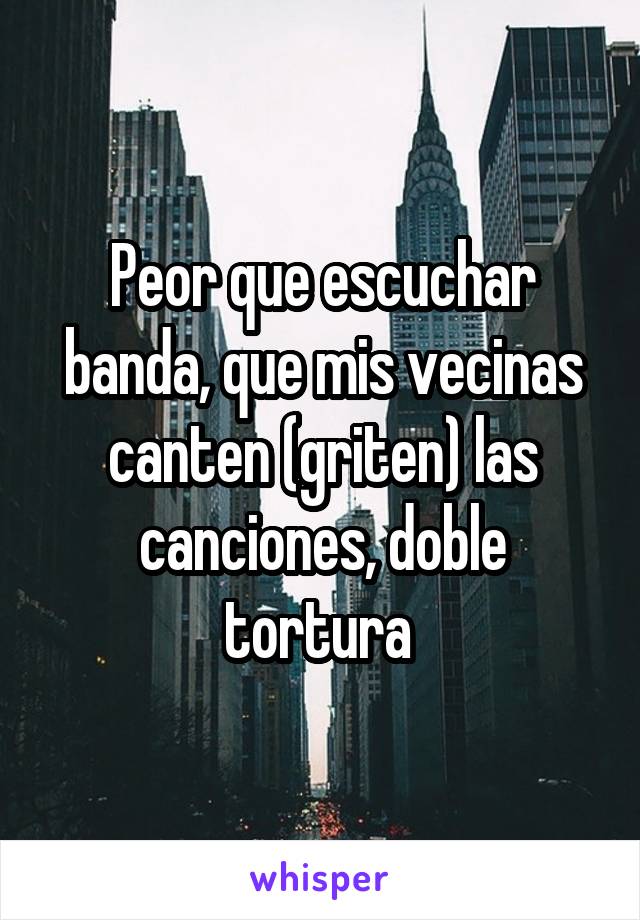 Peor que escuchar banda, que mis vecinas canten (griten) las canciones, doble tortura 