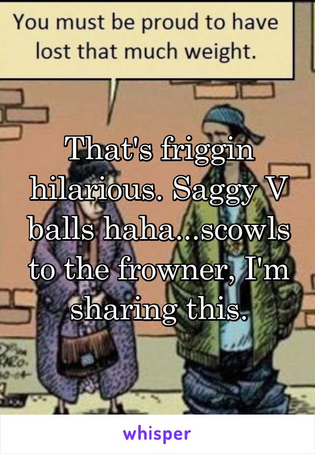 That's friggin hilarious. Saggy V balls haha...scowls to the frowner, I'm sharing this.