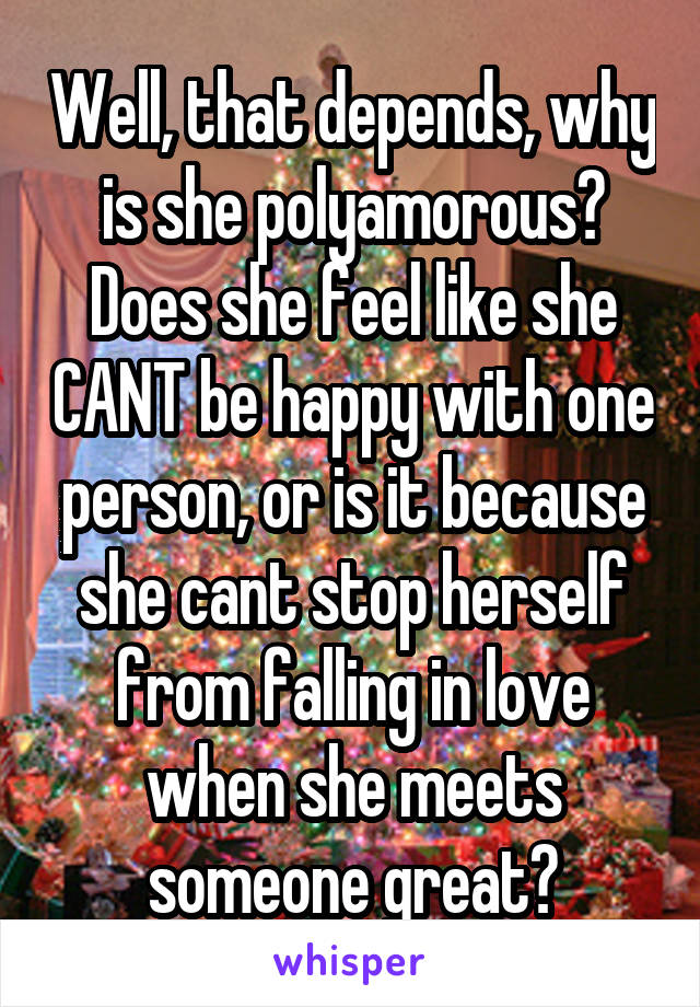 Well, that depends, why is she polyamorous? Does she feel like she CANT be happy with one person, or is it because she cant stop herself from falling in love when she meets someone great?