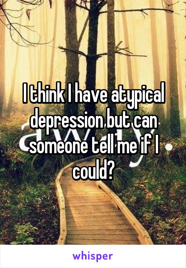 I think I have atypical depression but can someone tell me if I could?