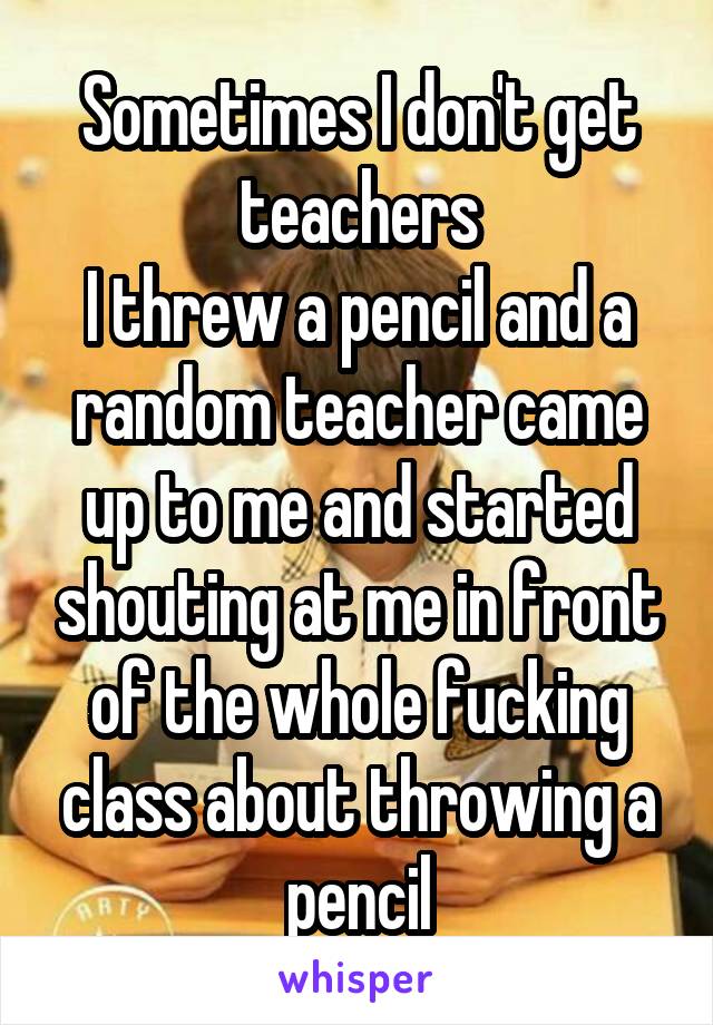 Sometimes I don't get teachers
I threw a pencil and a random teacher came up to me and started shouting at me in front of the whole fucking class about throwing a pencil