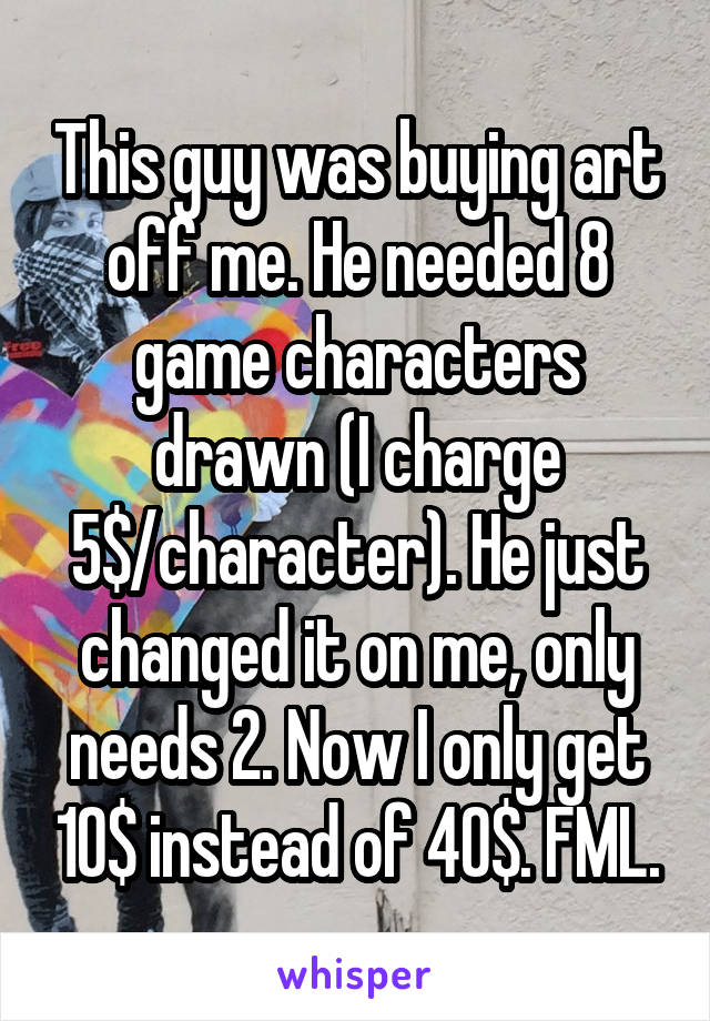 This guy was buying art off me. He needed 8 game characters drawn (I charge 5$/character). He just changed it on me, only needs 2. Now I only get 10$ instead of 40$. FML.