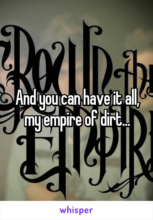 And you can have it all, my empire of dirt...