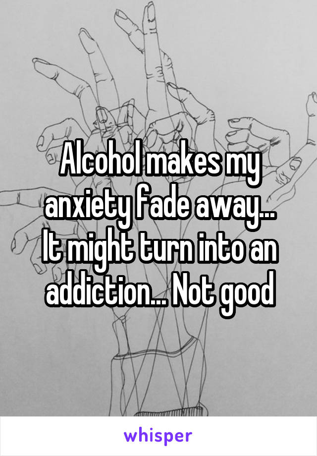 Alcohol makes my anxiety fade away...
It might turn into an addiction... Not good