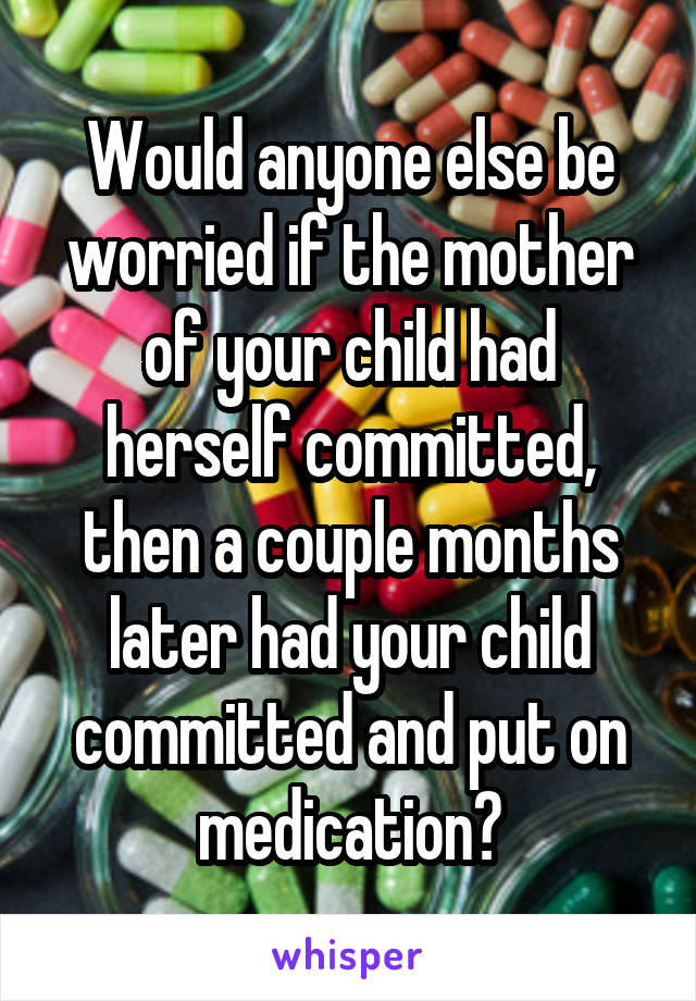 Would anyone else be worried if the mother of your child had herself committed, then a couple months later had your child committed and put on medication?