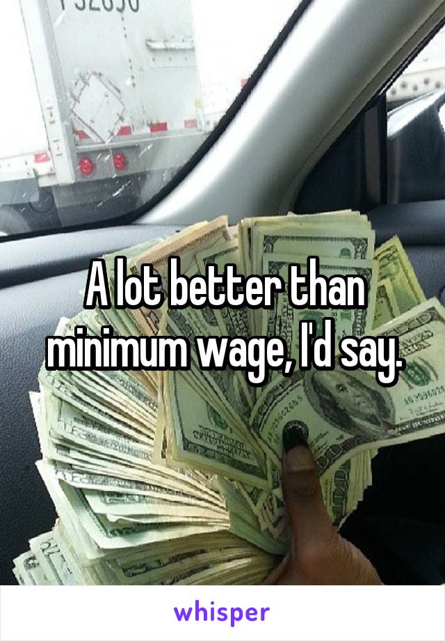 A lot better than minimum wage, I'd say.