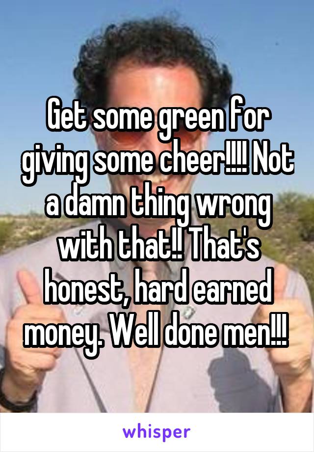 Get some green for giving some cheer!!!! Not a damn thing wrong with that!! That's honest, hard earned money. Well done men!!! 