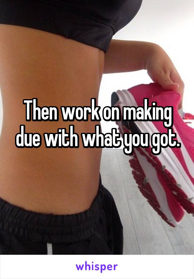 Then work on making due with what you got.
