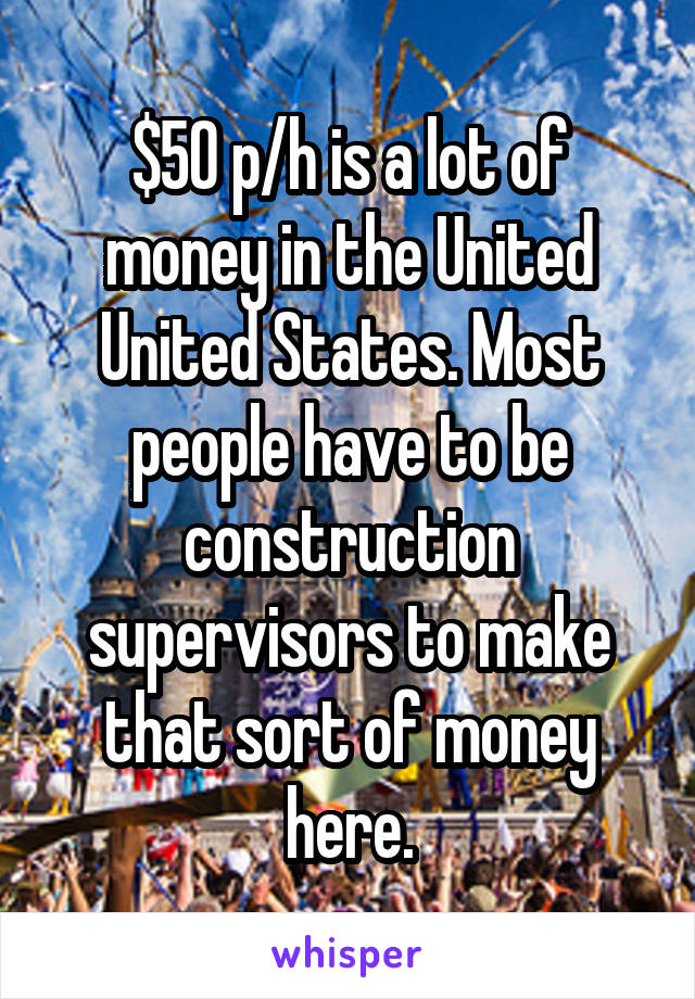 $50 p/h is a lot of money in the United United States. Most people have to be construction supervisors to make that sort of money here.