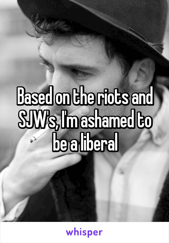 Based on the riots and SJW's, I'm ashamed to be a liberal