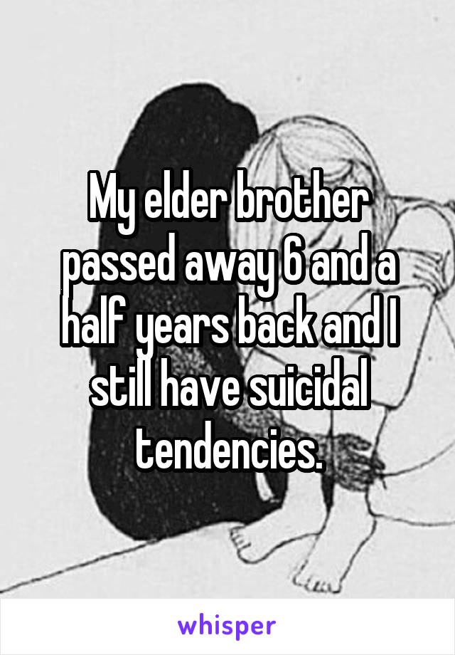 My elder brother passed away 6 and a half years back and I still have suicidal tendencies.