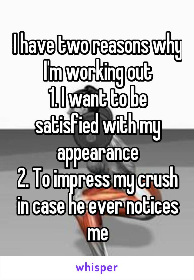 I have two reasons why I'm working out
1. I want to be satisfied with my appearance
2. To impress my crush in case he ever notices me