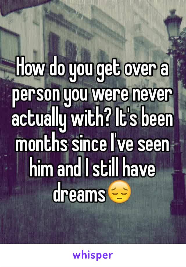 How do you get over a person you were never actually with? It's been months since I've seen him and I still have dreams😔