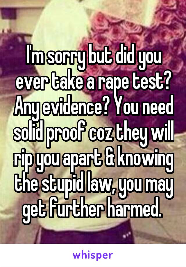 I'm sorry but did you ever take a rape test? Any evidence? You need solid proof coz they will rip you apart & knowing the stupid law, you may get further harmed. 