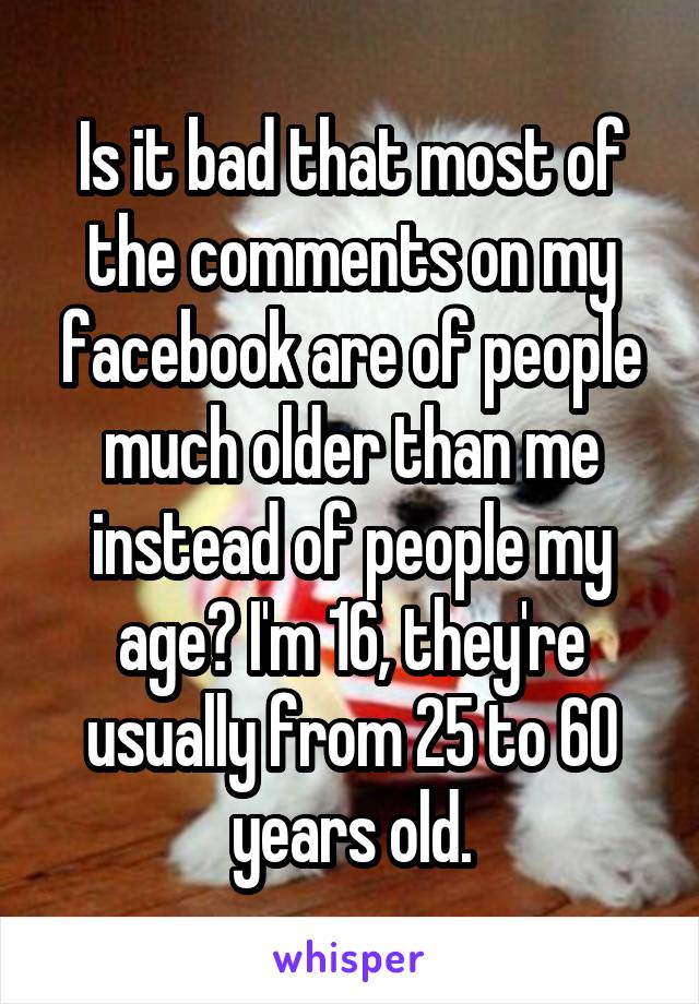 Is it bad that most of the comments on my facebook are of people much older than me instead of people my age? I'm 16, they're usually from 25 to 60 years old.