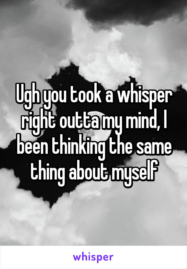 Ugh you took a whisper right outta my mind, I been thinking the same thing about myself