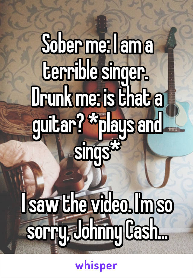 Sober me: I am a terrible singer. 
Drunk me: is that a guitar? *plays and sings*

I saw the video. I'm so sorry, Johnny Cash...