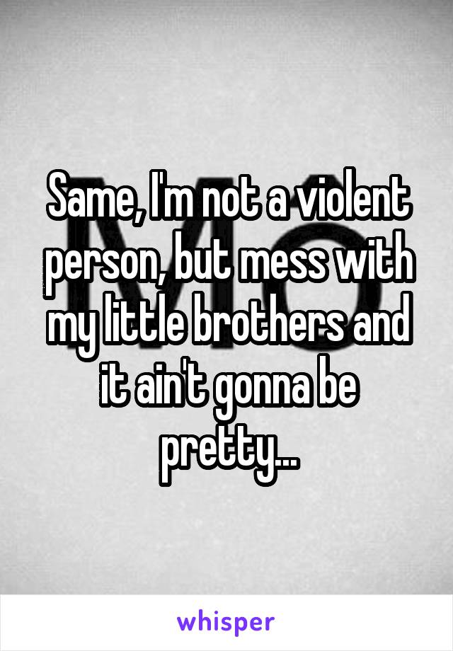 Same, I'm not a violent person, but mess with my little brothers and it ain't gonna be pretty...