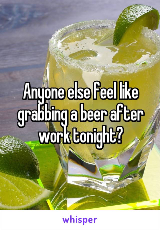 Anyone else feel like grabbing a beer after work tonight?