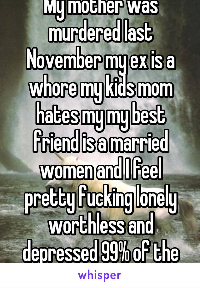 My mother was murdered last November my ex is a whore my kids mom hates my my best friend is a married women and I feel pretty fucking lonely worthless and depressed 99% of the time . 