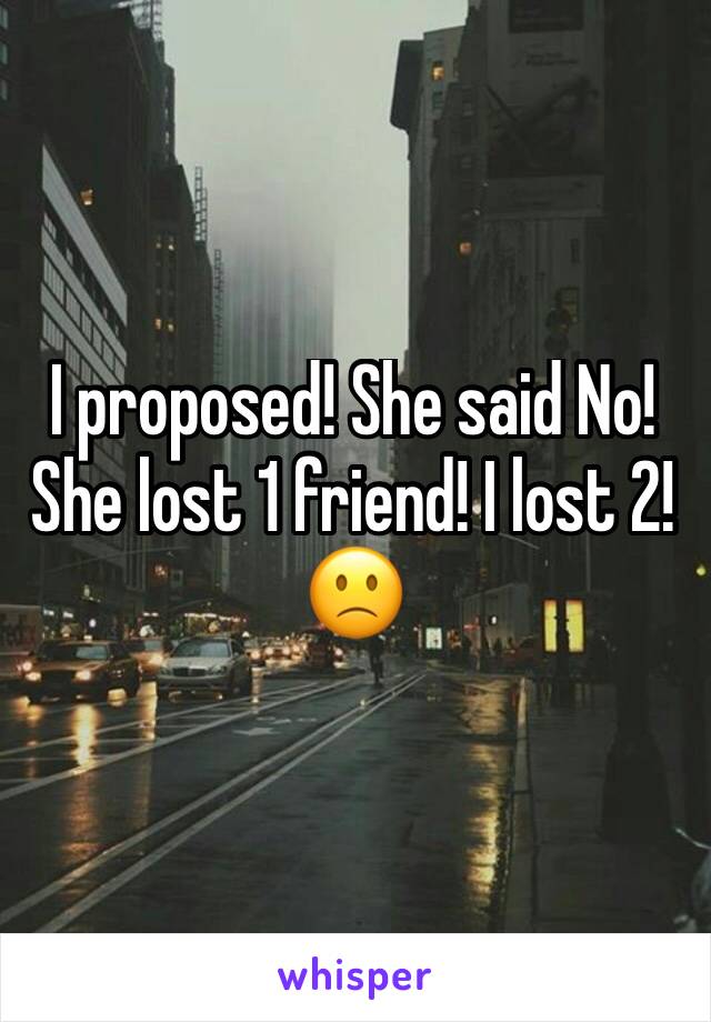 I proposed! She said No! She lost 1 friend! I lost 2! 🙁