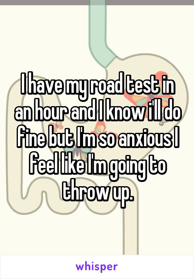 I have my road test in an hour and I know i'll do fine but I'm so anxious I feel like I'm going to throw up.