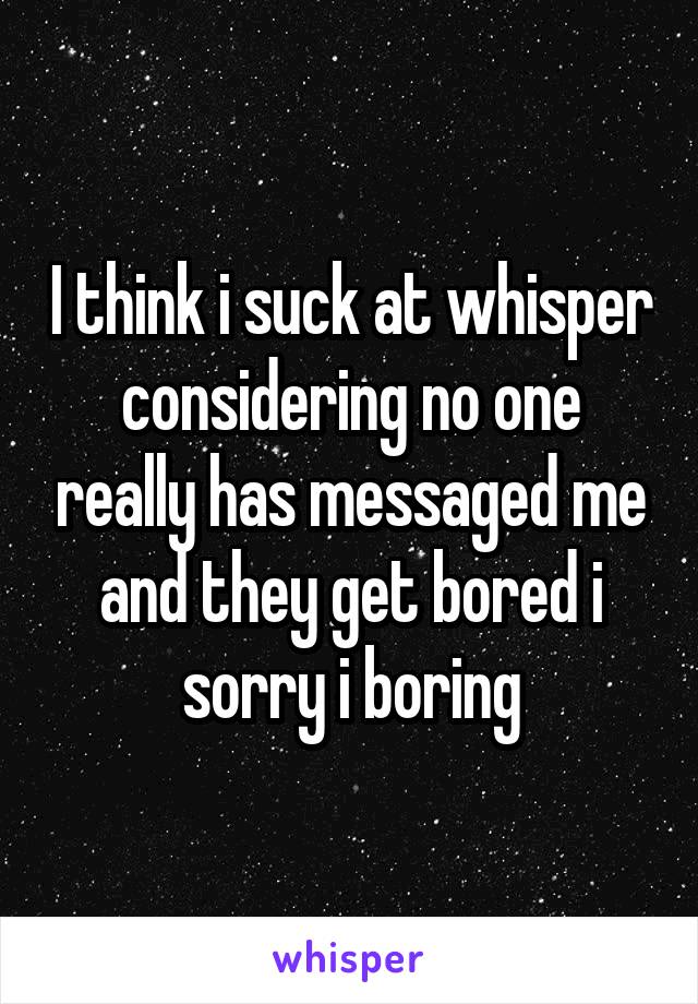 I think i suck at whisper considering no one really has messaged me and they get bored i sorry i boring