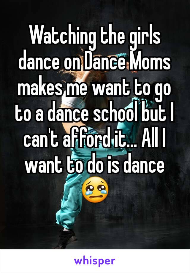 Watching the girls dance on Dance Moms makes me want to go to a dance school but I can't afford it... All I want to do is dance 😢