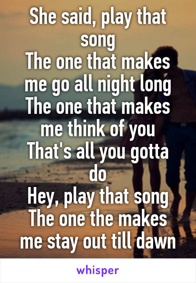 She said, play that song
The one that makes me go all night long
The one that makes me think of you
That's all you gotta do
Hey, play that song
The one the makes me stay out till dawn
