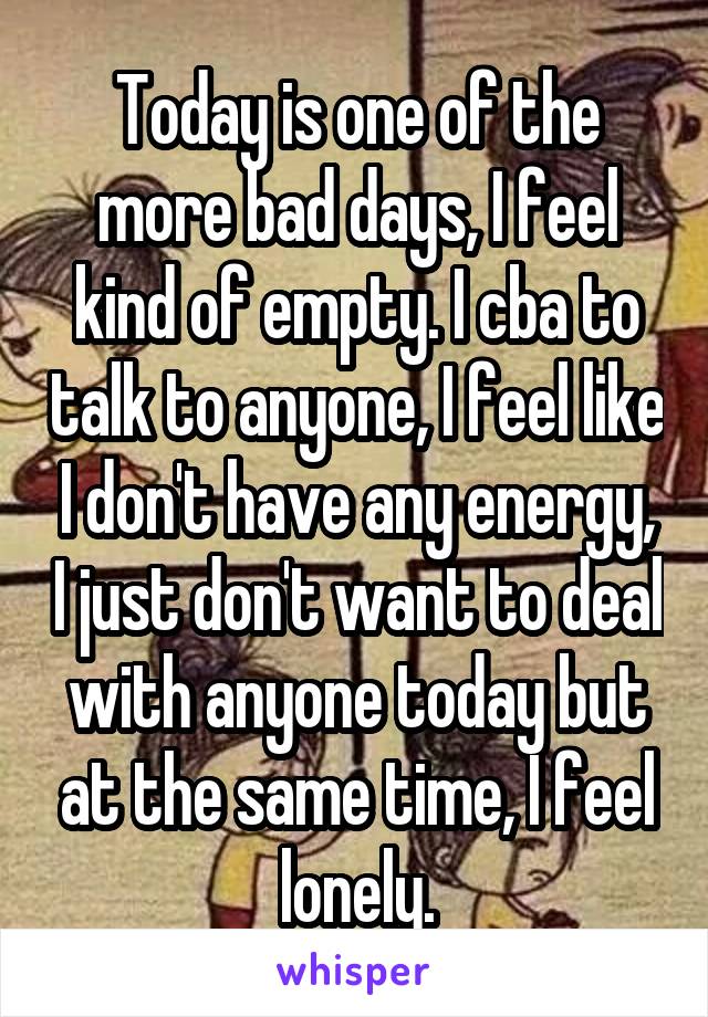 Today is one of the more bad days, I feel kind of empty. I cba to talk to anyone, I feel like I don't have any energy, I just don't want to deal with anyone today but at the same time, I feel lonely.