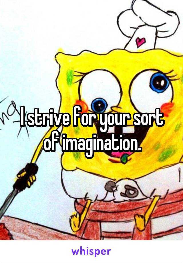 I strive for your sort of imagination.