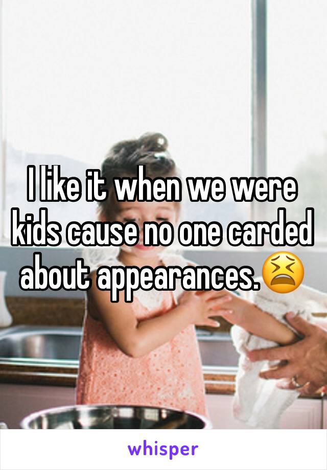 I like it when we were kids cause no one carded about appearances.😫