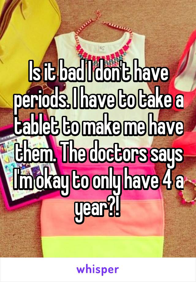 Is it bad I don't have periods. I have to take a tablet to make me have them. The doctors says I'm okay to only have 4 a year?! 