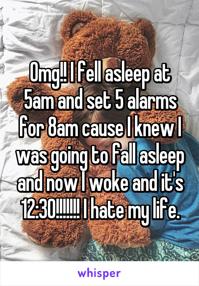 Omg!! I fell asleep at 5am and set 5 alarms for 8am cause I knew I was going to fall asleep and now I woke and it's 12:30!!!!!!! I hate my life.