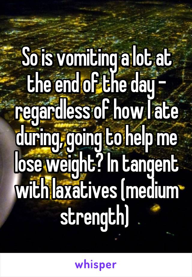 So is vomiting a lot at the end of the day - regardless of how I ate during, going to help me lose weight? In tangent with laxatives (medium strength) 