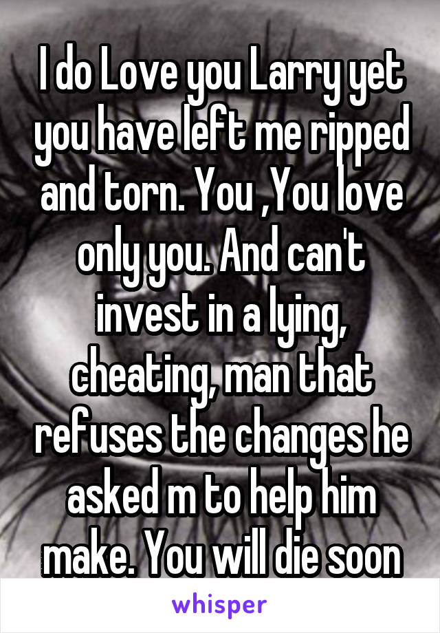 I do Love you Larry yet you have left me ripped and torn. You ,You love only you. And can't invest in a lying, cheating, man that refuses the changes he asked m to help him make. You will die soon