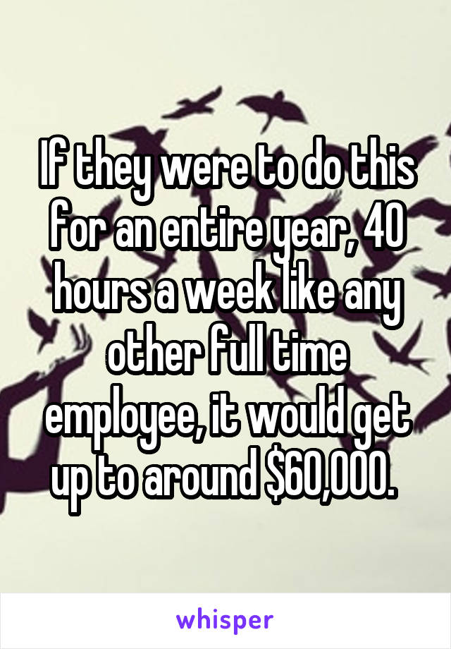 If they were to do this for an entire year, 40 hours a week like any other full time employee, it would get up to around $60,000. 