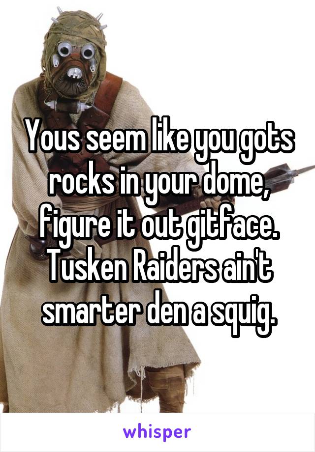 Yous seem like you gots rocks in your dome, figure it out gitface. Tusken Raiders ain't smarter den a squig.