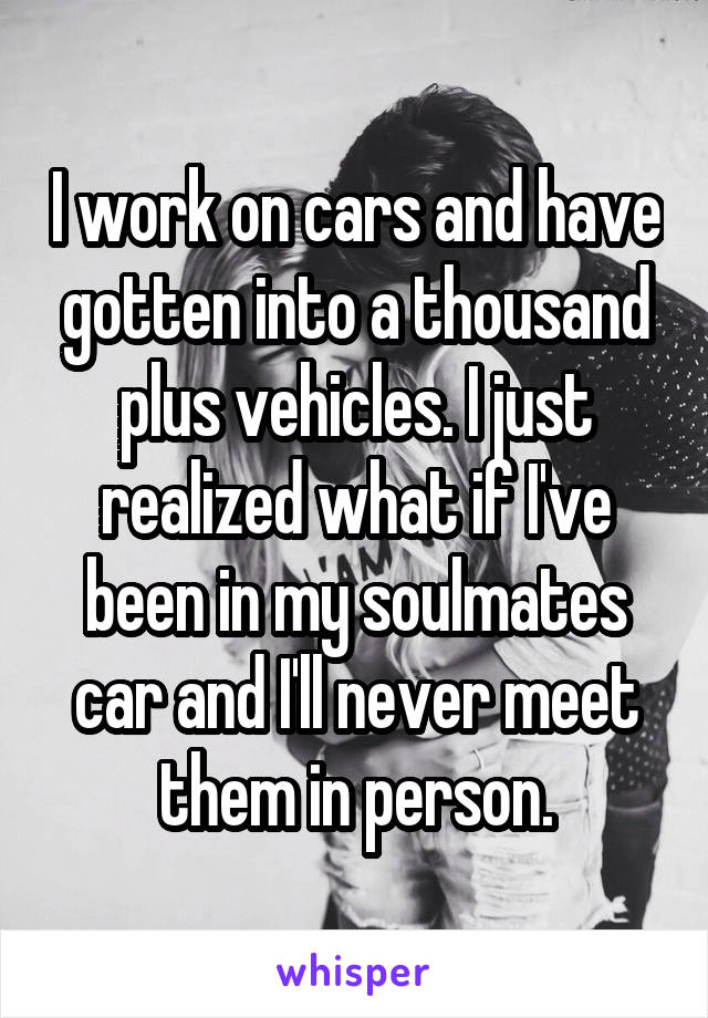 I work on cars and have gotten into a thousand plus vehicles. I just realized what if I've been in my soulmates car and I'll never meet them in person.