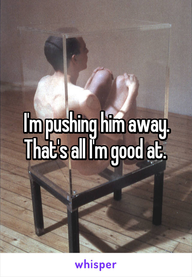 I'm pushing him away. That's all I'm good at. 