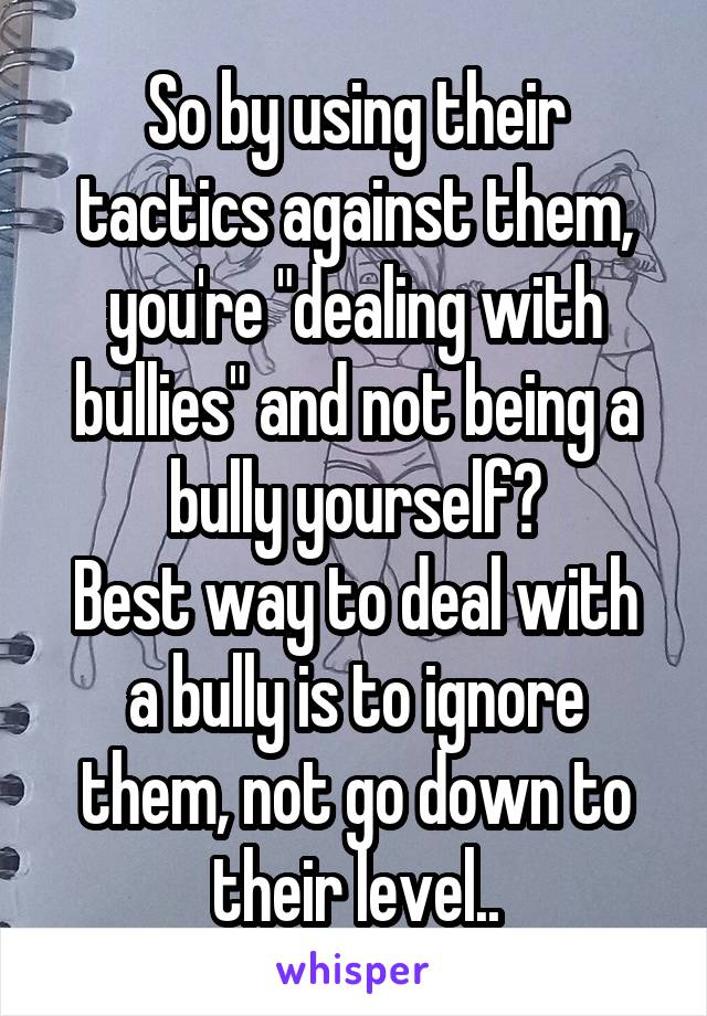 So by using their tactics against them, you're "dealing with bullies" and not being a bully yourself?
Best way to deal with a bully is to ignore them, not go down to their level..